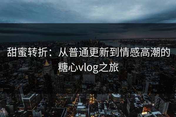 甜蜜转折：从普通更新到情感高潮的糖心vlog之旅