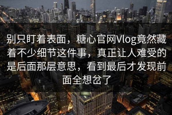 别只盯着表面，糖心官网Vlog竟然藏着不少细节这件事，真正让人难受的是后面那层意思，看到最后才发现前面全想岔了