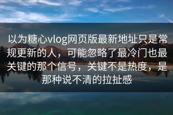 以为糖心vlog网页版最新地址只是常规更新的人，可能忽略了最冷门也最关键的那个信号，关键不是热度，是那种说不清的拉扯感