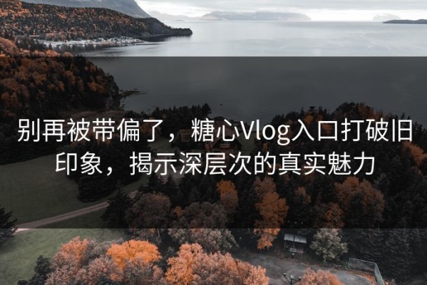 别再被带偏了，糖心Vlog入口打破旧印象，揭示深层次的真实魅力