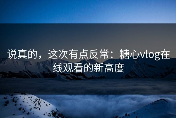 说真的，这次有点反常：糖心vlog在线观看的新高度