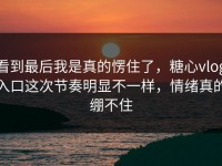 看到最后我是真的愣住了，糖心vlog入口这次节奏明显不一样，情绪真的绷不住