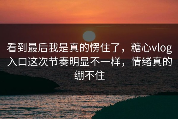 看到最后我是真的愣住了，糖心vlog入口这次节奏明显不一样，情绪真的绷不住