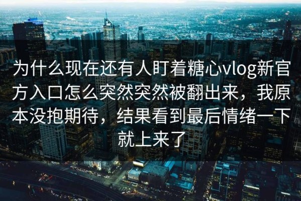 为什么现在还有人盯着糖心vlog新官方入口怎么突然突然被翻出来，我原本没抱期待，结果看到最后情绪一下就上来了