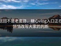 这回不是老套路，糖心vlog入口正在悄悄改写大家的判断