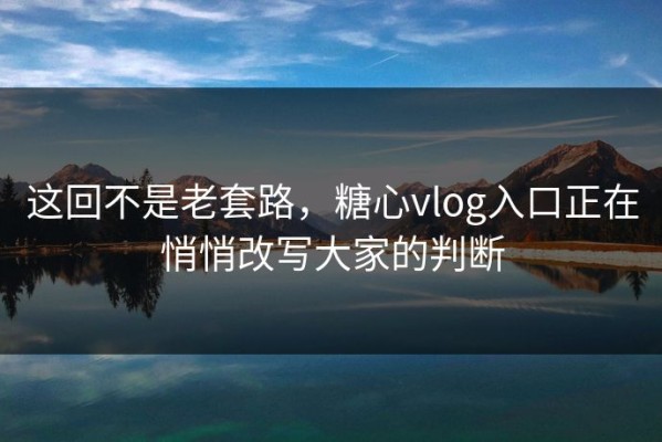 这回不是老套路，糖心vlog入口正在悄悄改写大家的判断