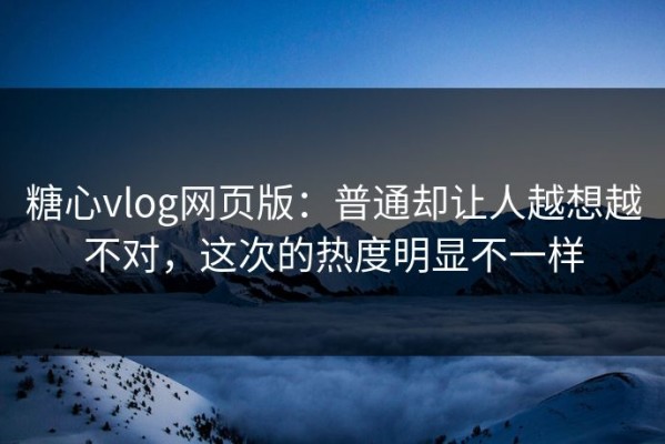 糖心vlog网页版：普通却让人越想越不对，这次的热度明显不一样