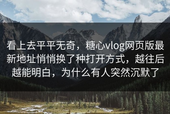 看上去平平无奇，糖心vlog网页版最新地址悄悄换了种打开方式，越往后越能明白，为什么有人突然沉默了