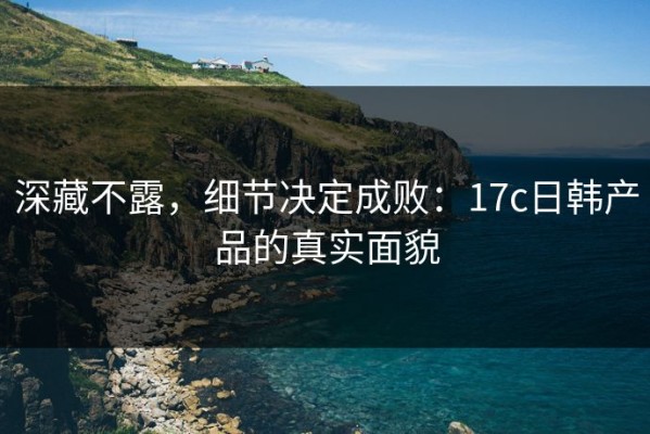 深藏不露，细节决定成败：17c日韩产品的真实面貌