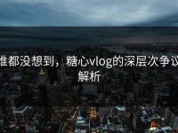 谁都没想到，糖心vlog的深层次争议解析