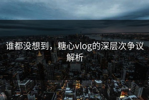 谁都没想到，糖心vlog的深层次争议解析