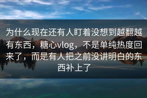 为什么现在还有人盯着没想到越翻越有东西，糖心vlog，不是单纯热度回来了，而是有人把之前没讲明白的东西补上了