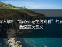 深入解析“糖心vlog在线观看”的背后深层次意义