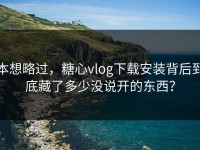本想略过，糖心vlog下载安装背后到底藏了多少没说开的东西？