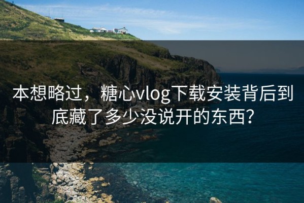本想略过，糖心vlog下载安装背后到底藏了多少没说开的东西？