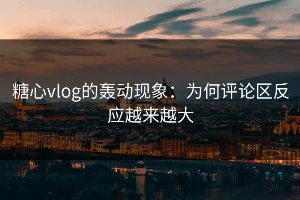 糖心vlog的轰动现象：为何评论区反应越来越大