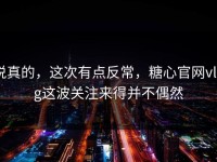 说真的，这次有点反常，糖心官网vlog这波关注来得并不偶然