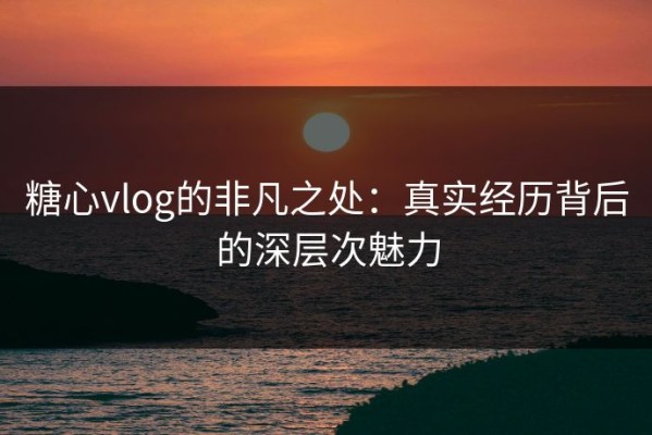 糖心vlog的非凡之处：真实经历背后的深层次魅力