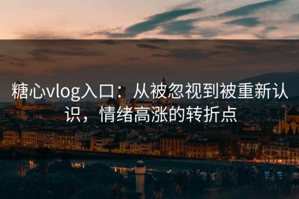 糖心vlog入口：从被忽视到被重新认识，情绪高涨的转折点