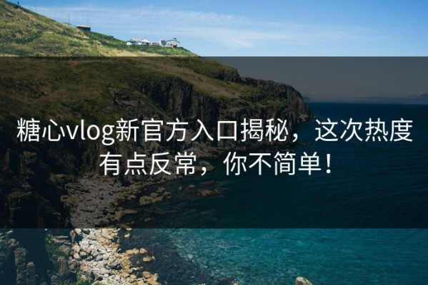 糖心vlog新官方入口揭秘，这次热度有点反常，你不简单！