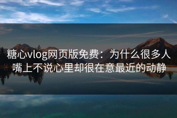 糖心vlog网页版免费：为什么很多人嘴上不说心里却很在意最近的动静