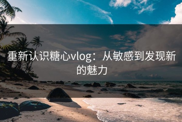 重新认识糖心vlog：从敏感到发现新的魅力