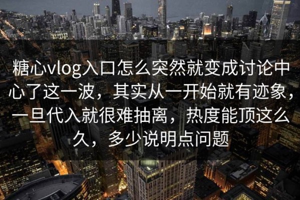 糖心vlog入口怎么突然就变成讨论中心了这一波，其实从一开始就有迹象，一旦代入就很难抽离，热度能顶这么久，多少说明点问题
