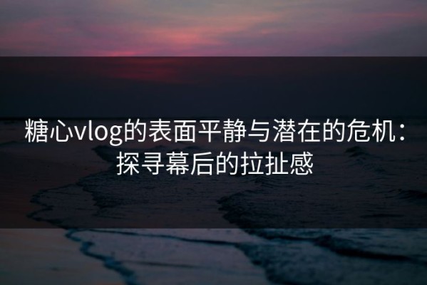 糖心vlog的表面平静与潜在的危机：探寻幕后的拉扯感
