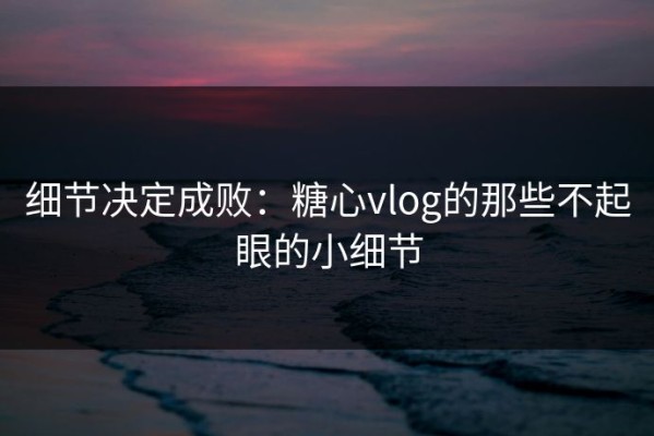 细节决定成败：糖心vlog的那些不起眼的小细节