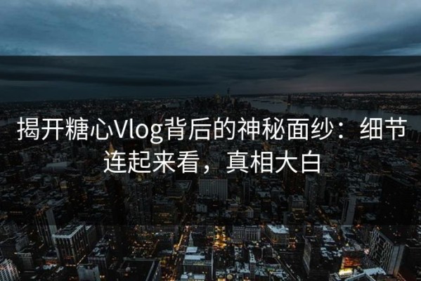揭开糖心Vlog背后的神秘面纱：细节连起来看，真相大白