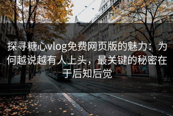 探寻糖心vlog免费网页版的魅力：为何越说越有人上头，最关键的秘密在于后知后觉
