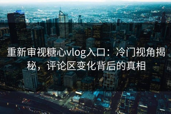 重新审视糖心vlog入口：冷门视角揭秘，评论区变化背后的真相