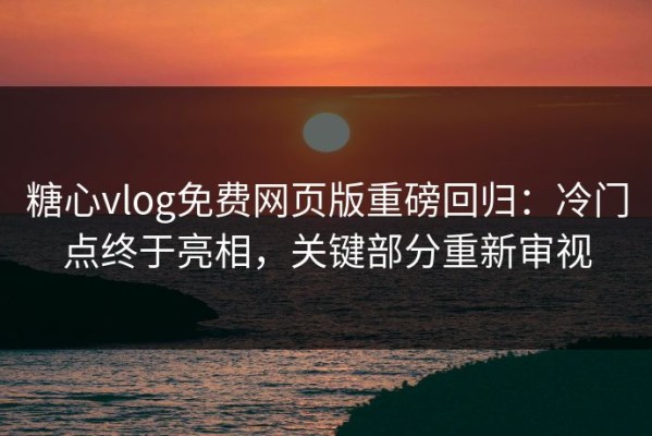 糖心vlog免费网页版重磅回归：冷门点终于亮相，关键部分重新审视