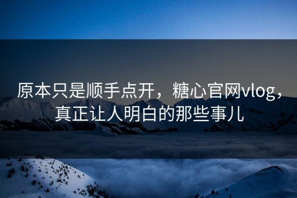 原本只是顺手点开，糖心官网vlog，真正让人明白的那些事儿
