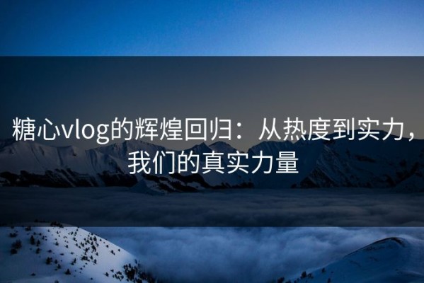糖心vlog的辉煌回归：从热度到实力，我们的真实力量