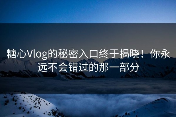糖心Vlog的秘密入口终于揭晓！你永远不会错过的那一部分