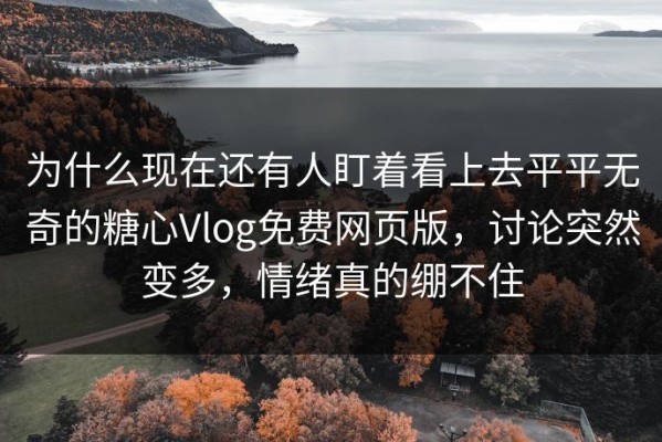 为什么现在还有人盯着看上去平平无奇的糖心Vlog免费网页版，讨论突然变多，情绪真的绷不住