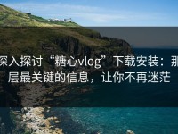 深入探讨“糖心vlog”下载安装：那层最关键的信息，让你不再迷茫