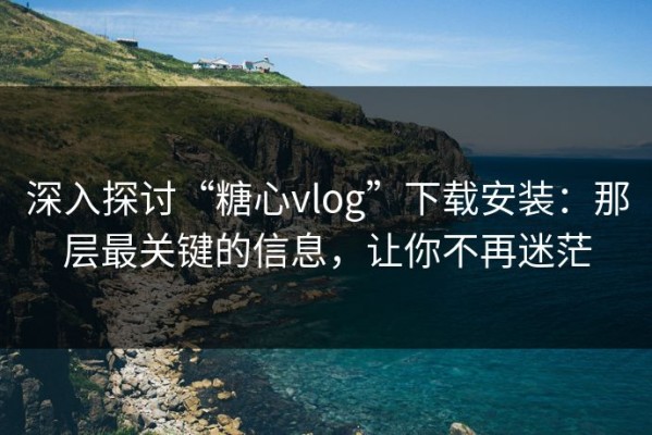 深入探讨“糖心vlog”下载安装：那层最关键的信息，让你不再迷茫