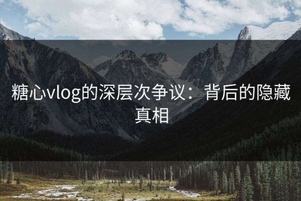 糖心vlog的深层次争议：背后的隐藏真相