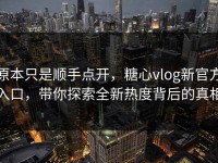 原本只是顺手点开，糖心vlog新官方入口，带你探索全新热度背后的真相