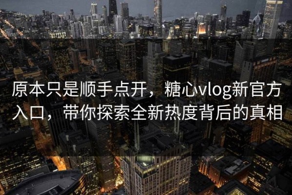 原本只是顺手点开，糖心vlog新官方入口，带你探索全新热度背后的真相