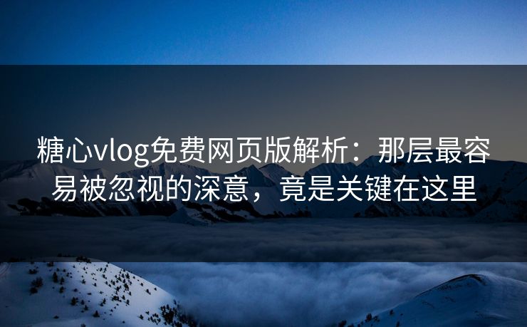 糖心vlog免费网页版解析：那层最容易被忽视的深意，竟是关键在这里