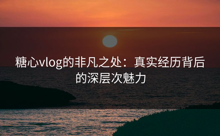 糖心vlog的非凡之处:真实经历背后的深层次魅力 糖心vlog的非凡之处:真实经历背后的深层次魅力