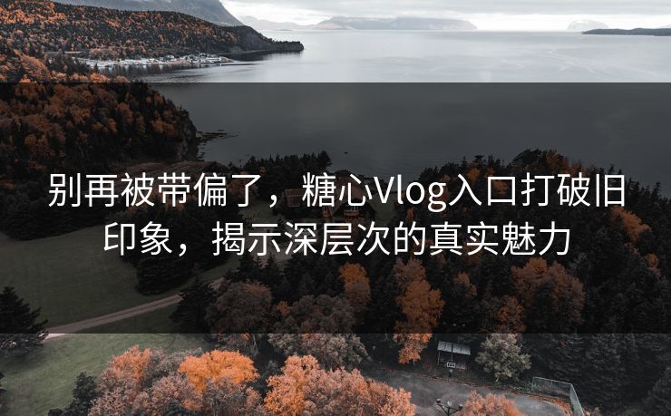 别再被带偏了，糖心Vlog入口打破旧印象，揭示深层次的真实魅力