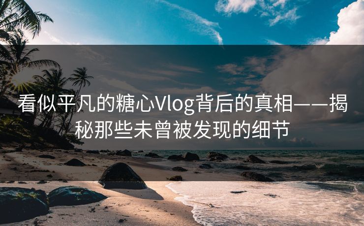 看似平凡的糖心Vlog背后的真相——揭秘那些未曾被发现的细节 看似平凡的糖心Vlog背后的真相——揭秘那些未曾被发现的细节