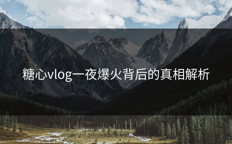 糖心vlog一夜爆火背后的真相解析 糖心vlog一夜爆火背后的真相解析