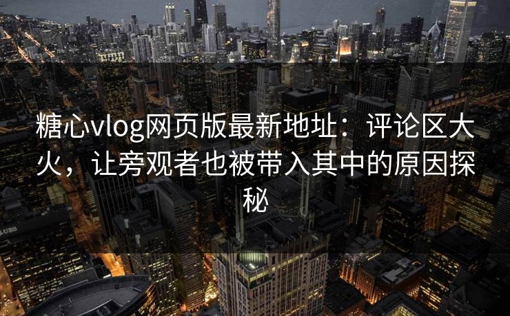 糖心vlog网页版最新地址：评论区大火，让旁观者也被带入其中的原因探秘