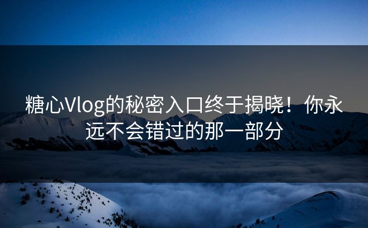 糖心Vlog的秘密入口终于揭晓！你永远不会错过的那一部分