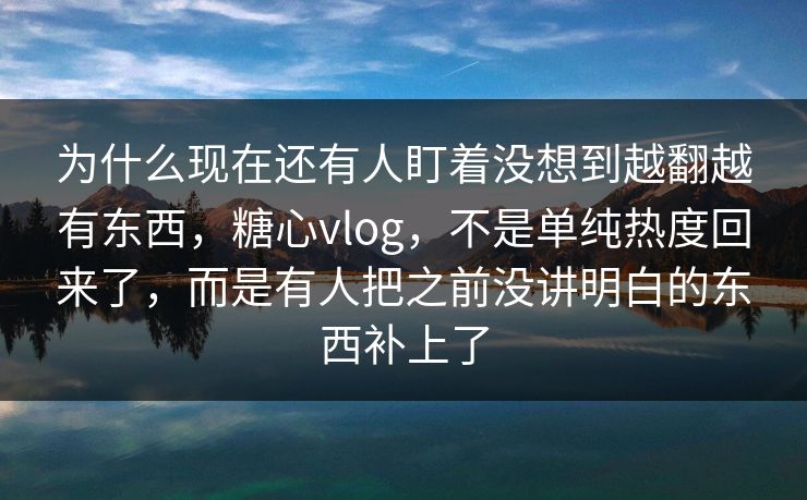 为什么现在还有人盯着没想到越翻越有东西，糖心vlog，不是单纯热度回来了，而是有人把之前没讲明白的东西补上了